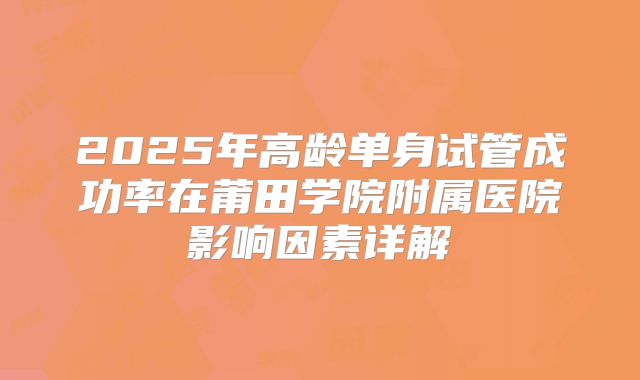 2025年高龄单身试管成功率在莆田学院附属医院影响因素详解