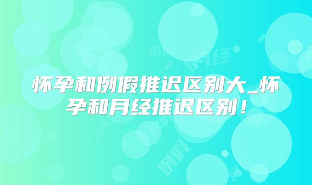 怀孕和例假推迟区别大_怀孕和月经推迟区别!