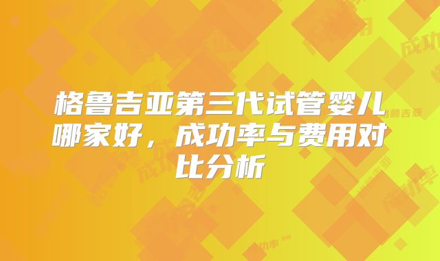 格鲁吉亚第三代试管婴儿哪家好，成功率与费用对比分析