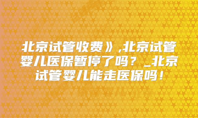 北京试管收费》,北京试管婴儿医保暂停了吗？_北京试管婴儿能走医保吗！
