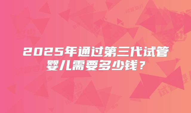 2025年通过第三代试管婴儿需要多少钱？