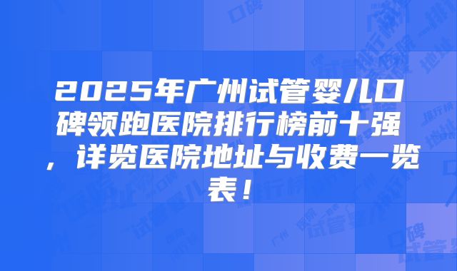 2025年广州试管婴儿口碑领跑医院排行榜前十强，详览医院地址与收费一览表！