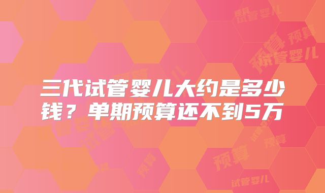 三代试管婴儿大约是多少钱？单期预算还不到5万