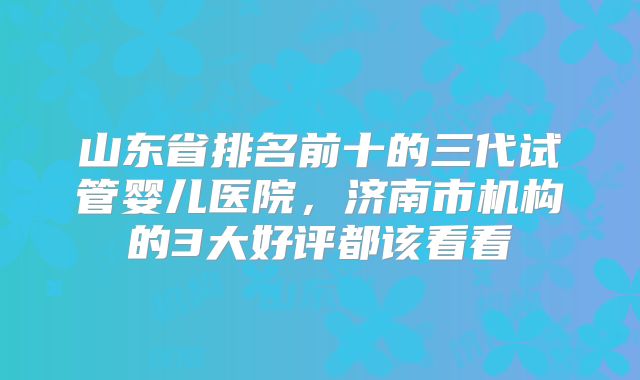 山东省排名前十的三代试管婴儿医院，济南市机构的3大好评都该看看