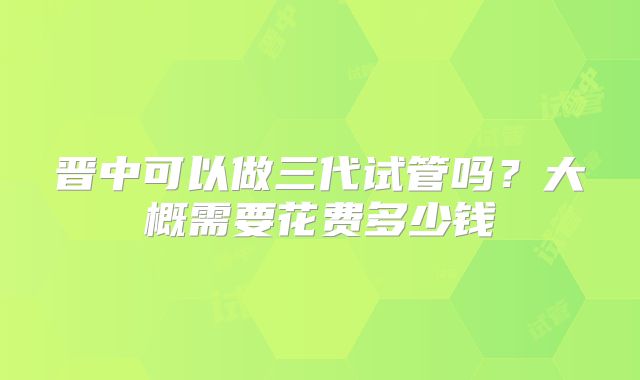 晋中可以做三代试管吗？大概需要花费多少钱