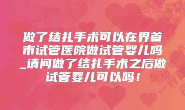 做了结扎手术可以在界首市试管医院做试管婴儿吗_请问做了结扎手术之后做试管婴儿可以吗！