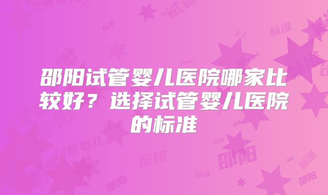 邵阳试管婴儿医院哪家比较好？选择试管婴儿医院的标准