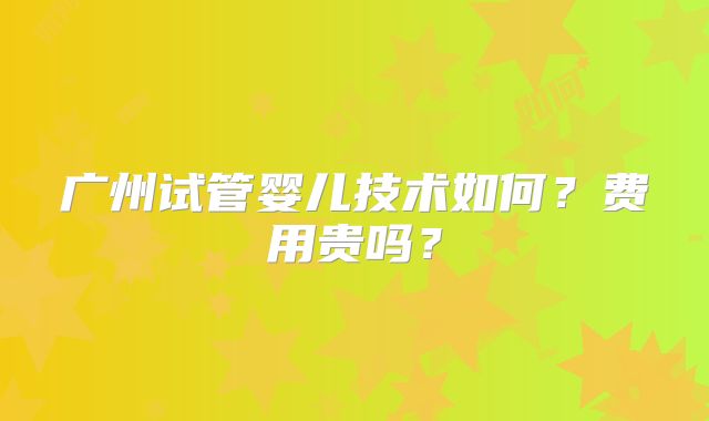 广州试管婴儿技术如何？费用贵吗？