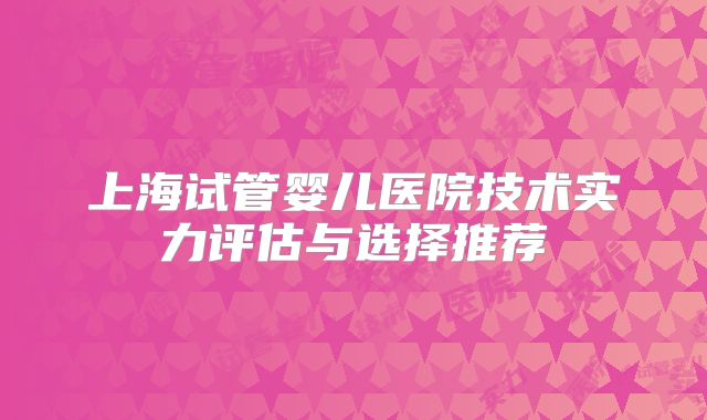 上海试管婴儿医院技术实力评估与选择推荐