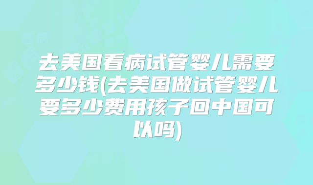 去美国看病试管婴儿需要多少钱(去美国做试管婴儿要多少费用孩子回中国可以吗)