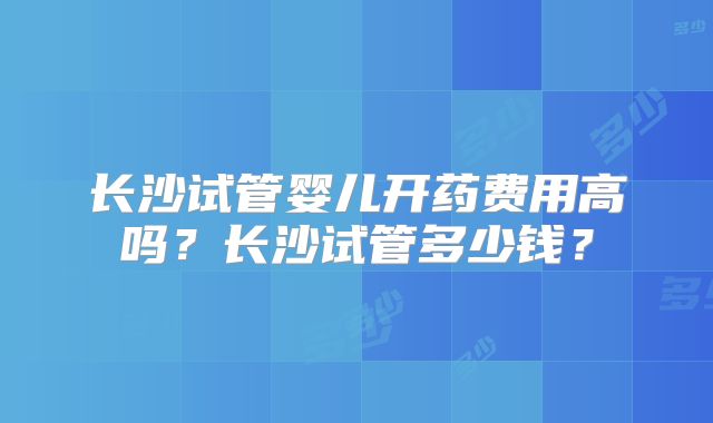 长沙试管婴儿开药费用高吗？长沙试管多少钱？