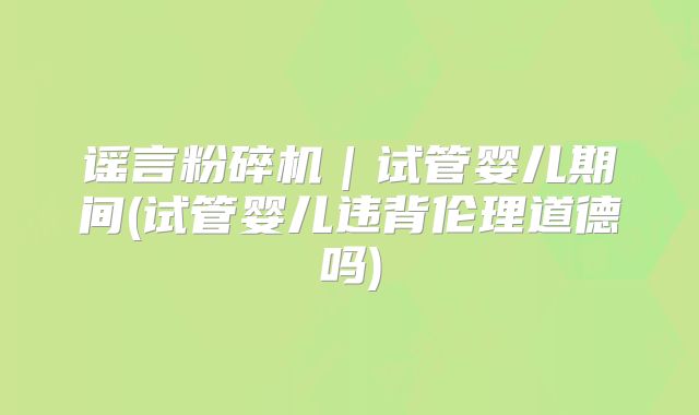 谣言粉碎机｜试管婴儿期间(试管婴儿违背伦理道德吗)