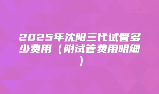2025年沈阳三代试管多少费用（附试管费用明细）