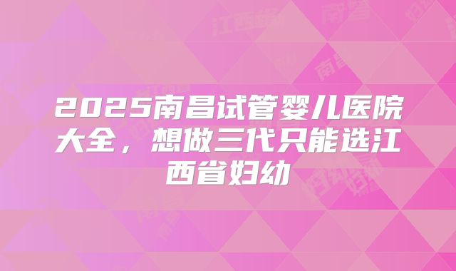 2025南昌试管婴儿医院大全，想做三代只能选江西省妇幼