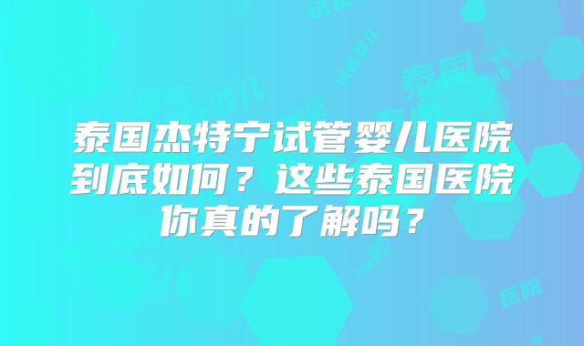 泰国杰特宁试管婴儿医院到底如何？这些泰国医院你真的了解吗？