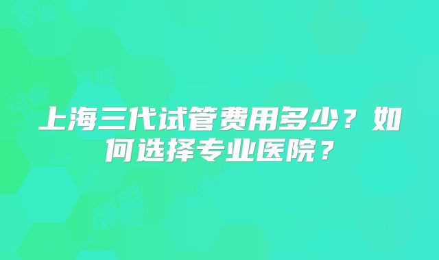上海三代试管费用多少？如何选择专业医院？