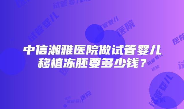 中信湘雅医院做试管婴儿移植冻胚要多少钱？