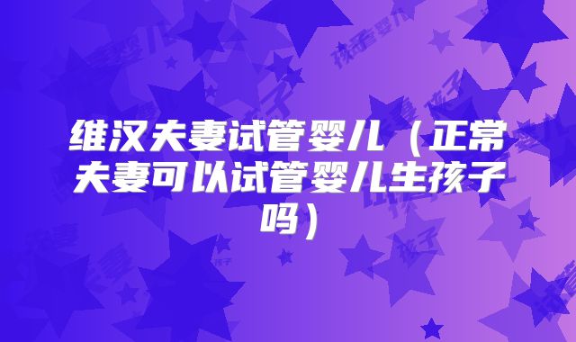 维汉夫妻试管婴儿（正常夫妻可以试管婴儿生孩子吗）