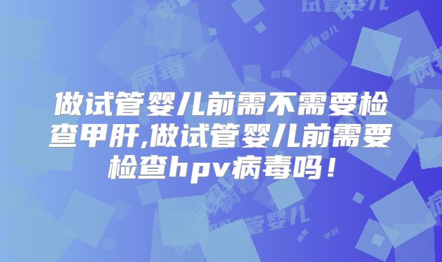 做试管婴儿前需不需要检查甲肝,做试管婴儿前需要检查hpv病毒吗！