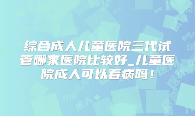 综合成人儿童医院三代试管哪家医院比较好_儿童医院成人可以看病吗！