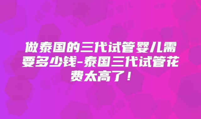 做泰国的三代试管婴儿需要多少钱-泰国三代试管花费太高了！