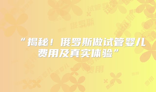 “揭秘！俄罗斯做试管婴儿费用及真实体验”