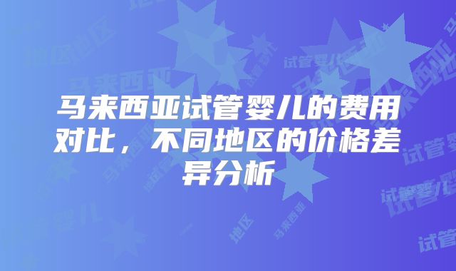 马来西亚试管婴儿的费用对比,不同地区的价格差异分析