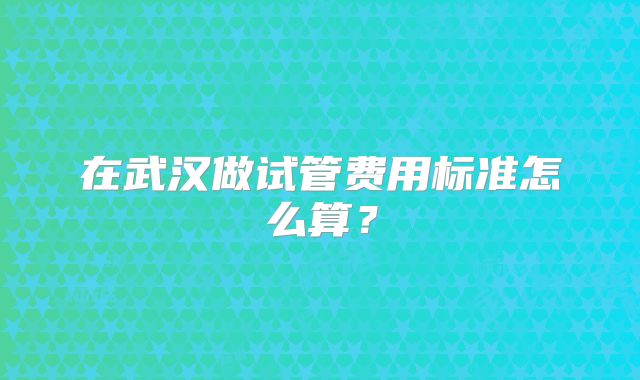 在武汉做试管费用标准怎么算？