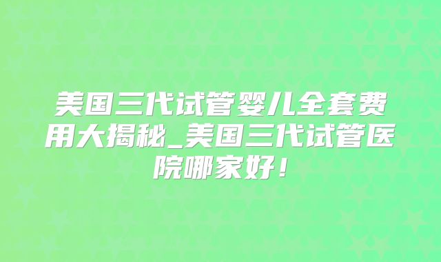 美国三代试管婴儿全套费用大揭秘_美国三代试管医院哪家好！