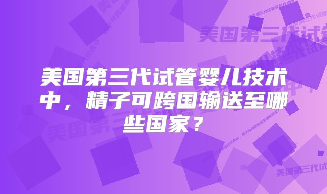 美国第三代试管婴儿技术中,精子可跨国输送至哪些国家?