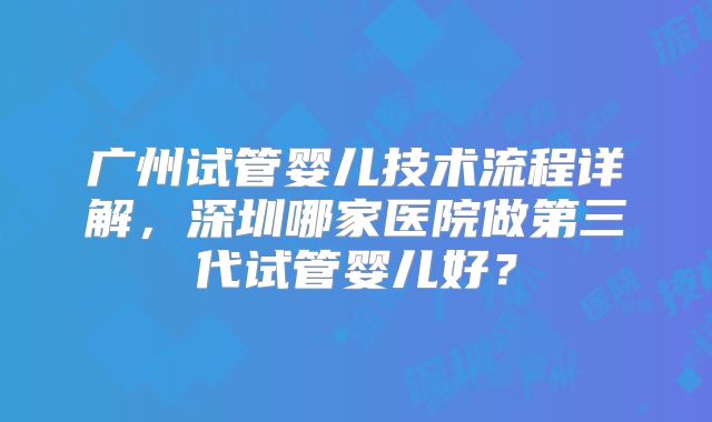广州试管婴儿技术流程详解，深圳哪家医院做第三代试管婴儿好？