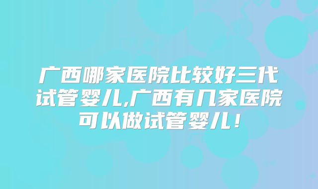 广西哪家医院比较好三代试管婴儿,广西有几家医院可以做试管婴儿！
