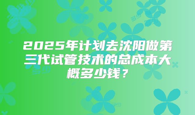 2025年计划去沈阳做第三代试管技术的总成本大概多少钱？