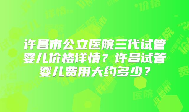 许昌市公立医院三代试管婴儿价格详情？许昌试管婴儿费用大约多少？