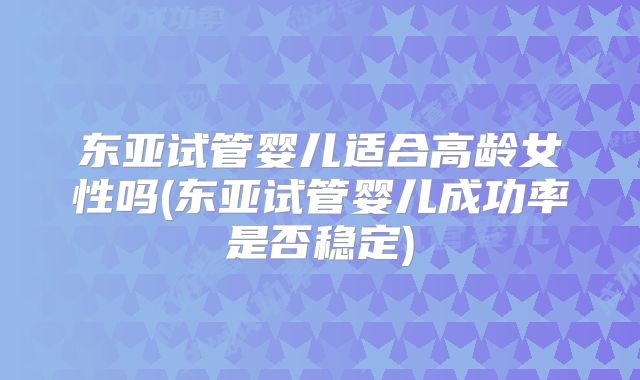 东亚试管婴儿适合高龄女性吗(东亚试管婴儿成功率是否稳定)