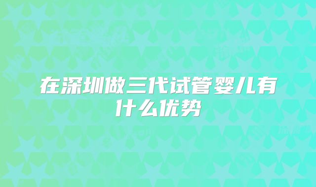 在深圳做三代试管婴儿有什么优势