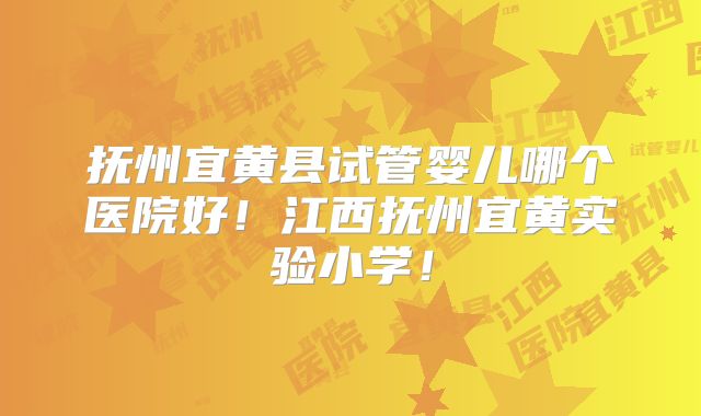抚州宜黄县试管婴儿哪个医院好！江西抚州宜黄实验小学！