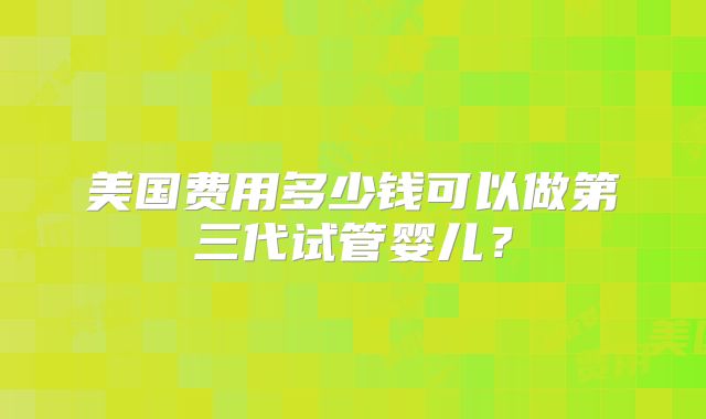 美国费用多少钱可以做第三代试管婴儿？