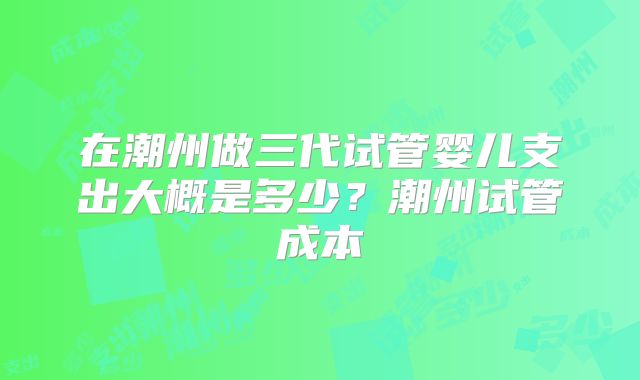 在潮州做三代试管婴儿支出大概是多少？潮州试管成本
