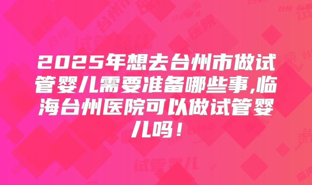 2025年想去台州市做试管婴儿需要准备哪些事,临海台州医院可以做试管婴儿吗！