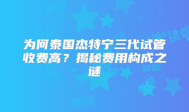 为何泰国杰特宁三代试管收费高？揭秘费用构成之谜