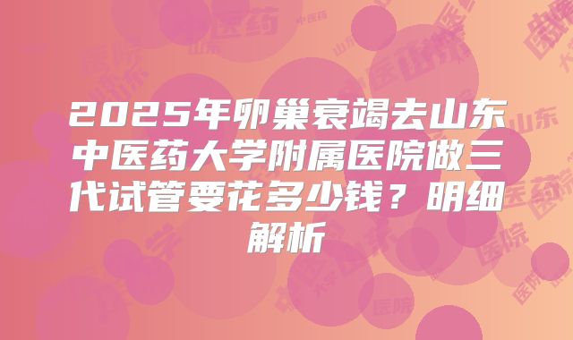 2025年卵巢衰竭去山东中医药大学附属医院做三代试管要花多少钱？明细解析
