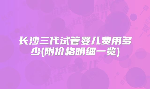 长沙三代试管婴儿费用多少(附价格明细一览)