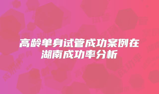 高龄单身试管成功案例在湖南成功率分析
