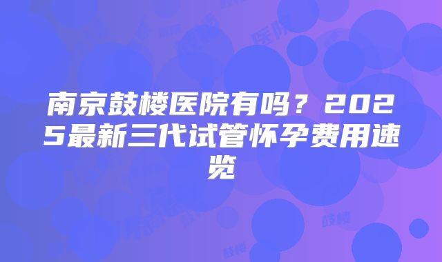 南京鼓楼医院有吗?2025最新三代试管怀孕费用速览