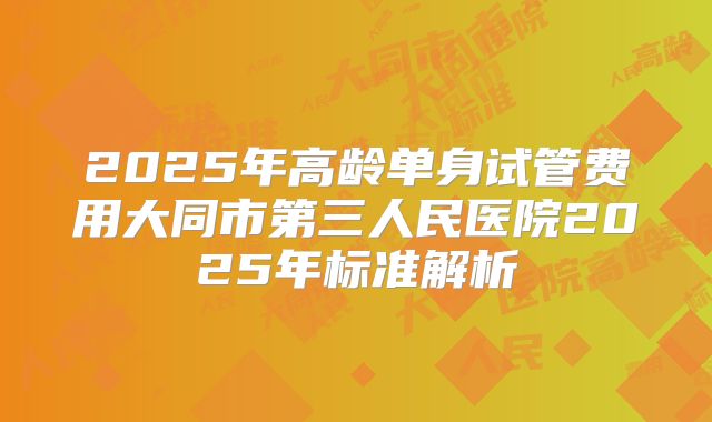 2025年高龄单身试管费用大同市第三人民医院2025年标准解析