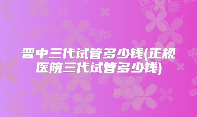 晋中三代试管多少钱(正规医院三代试管多少钱)