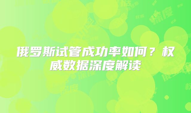 俄罗斯试管成功率如何?权威数据深度解读