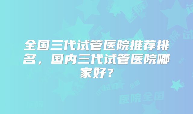 全国三代试管医院推荐排名，国内三代试管医院哪家好？