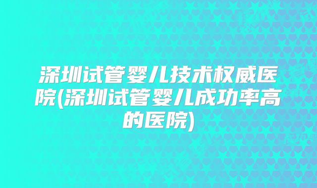 深圳试管婴儿技术权威医院(深圳试管婴儿成功率高的医院)